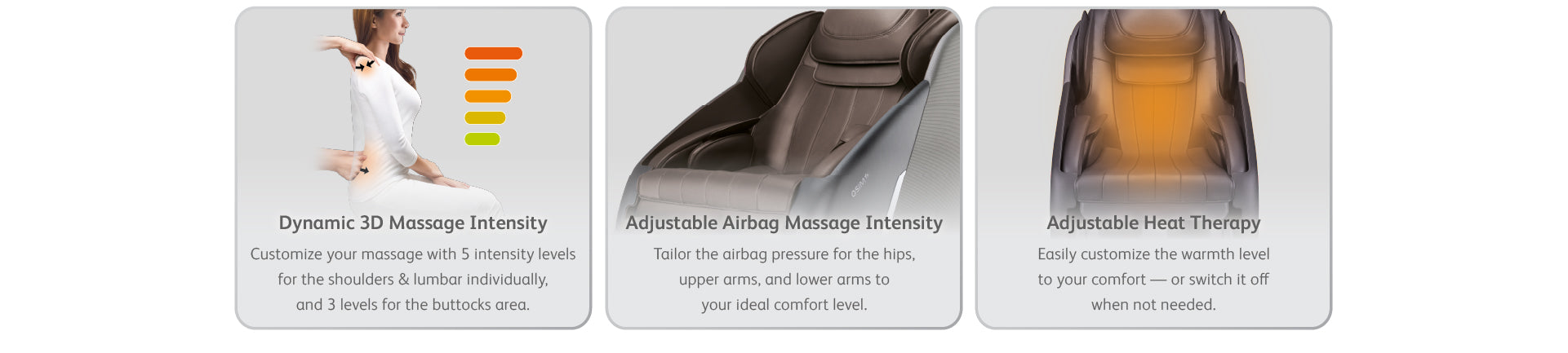 Dynamic 3D Massage Intensity - Customize your massage with 5 intensity levels for the shoulders & lumbar individually, and 3 levels for the buttocks area.
Adjustable Airbag Massage Intensity - Tailor the airbag pressure for the hips, upper arms, and lower arms to your ideal comfort level.
Adjustable Heat Therapy - Easily customize the warmth level to your comfort — or switch it off when not needed.