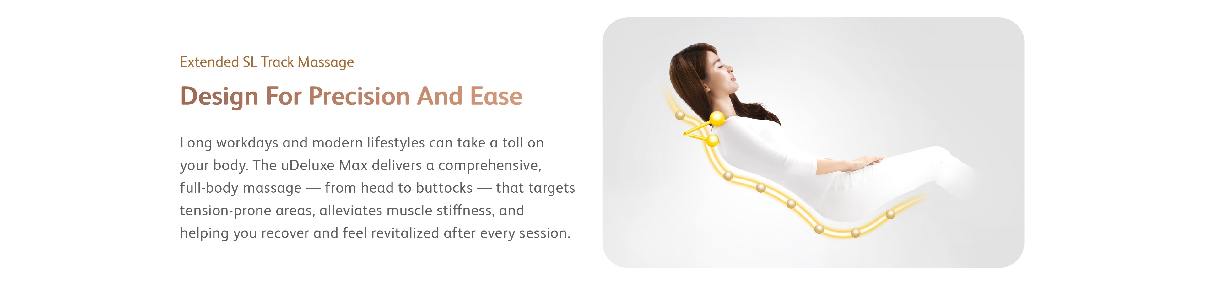 Long workdays and modern lifestyles can take a toll on your body. The uDeluxe Max delivers a comprehensive, full-body massage — from head to buttocks — that targets tension-prone areas, alleviates muscle stiffness, and helping you recover and feel revitalized after every session.