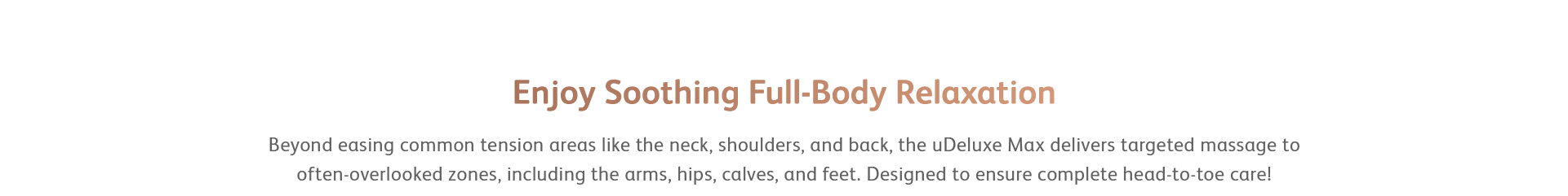Beyond easing common tension areas like the neck, shoulders, and back, the uDeluxe Max delivers targeted massage to often-overlooked zones, including the arms, hips, calves, and feet. Designed to ensure complete head-to-toe care!