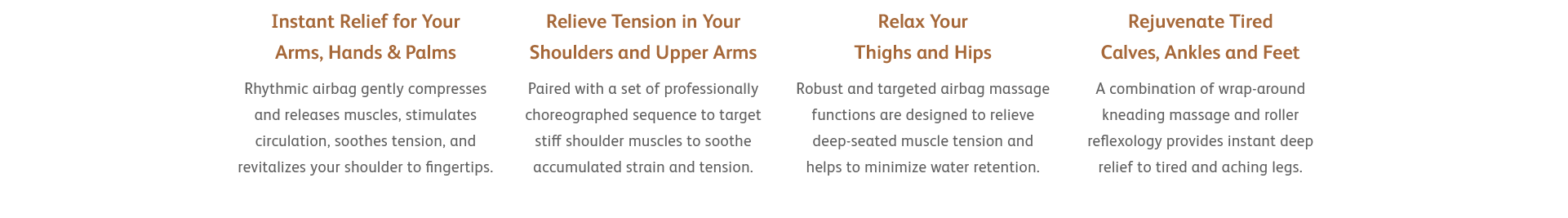 Instant Relief for Your Arms, Hands & Palms - Rhythmic airbag gently compresses and releases muscles, stimulates circulation, soothes tension, and revitalizes your shoulder to fingertips.
Relieve Tension in Your Shoulders and Upper Arms - Paired with a set of professionally choreographed sequence to target stiff shoulder muscles to soothe accumulated strain and tension.
Relax Your Thighs and Hips - Robust and targeted airbag massage functions are designed to relieve deep-seated muscle tension and helps to minimize water retention.
Rejuvenate Tired Calves, Ankles and Feet - A combination of wrap-around kneading massage and roller reflexology provides instant deep relief to tired and aching legs.
