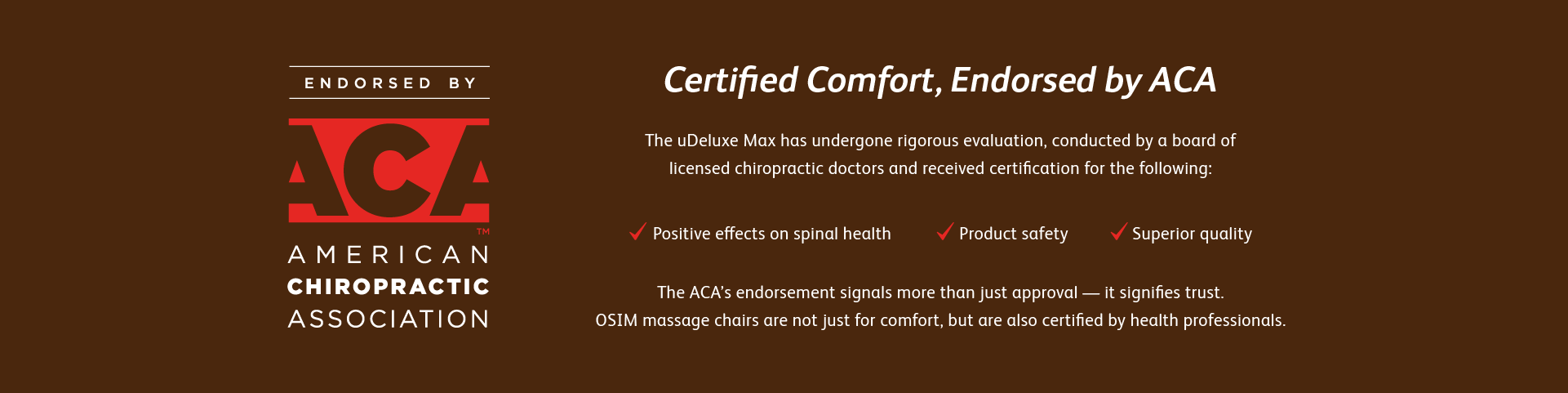 The OSIM uDeluxe Max Massage Chair has undergone rigorous evaluation, conducted by a board of licensed chiropractic doctors and received certification for the following:
Clinically certified to provide Positive effects on spinal health and medically awarded for product safety, health benefits and superior product quality.