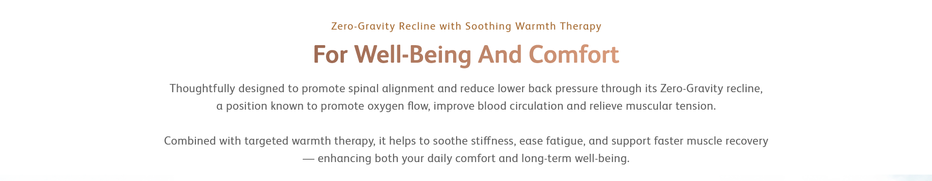 Thoughtfully designed to promote spinal alignment and reduce lower back pressure through its Zero-Gravity recline, a position known to promote oxygen flow, improve blood circulation and relieve muscular tension. Combined with targeted warmth therapy, it helps to soothe stiffness, ease fatigue, and support faster muscle recovery — enhancing both your daily comfort and long-term well-being.